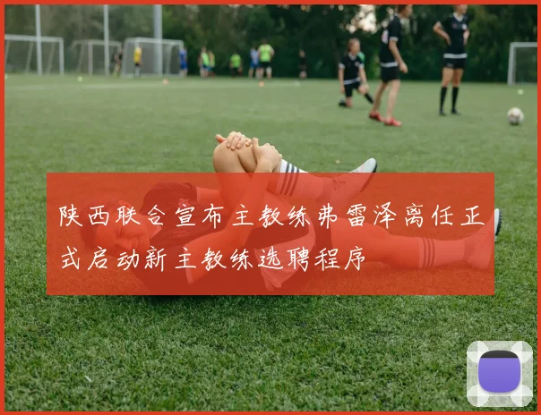 陕西联合宣布主教练弗雷泽离任正式启动新主教练选聘程序
