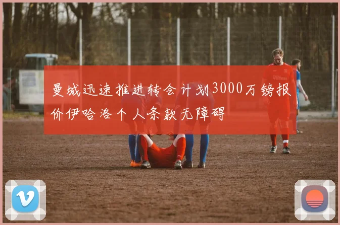 曼城迅速推进转会计划3000万镑报价伊哈洛个人条款无障碍