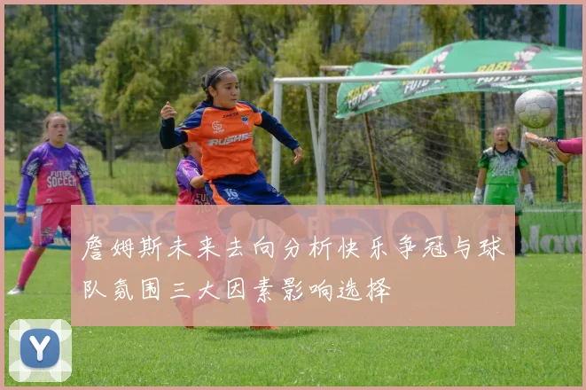 詹姆斯未来去向分析快乐争冠与球队氛围三大因素影响选择