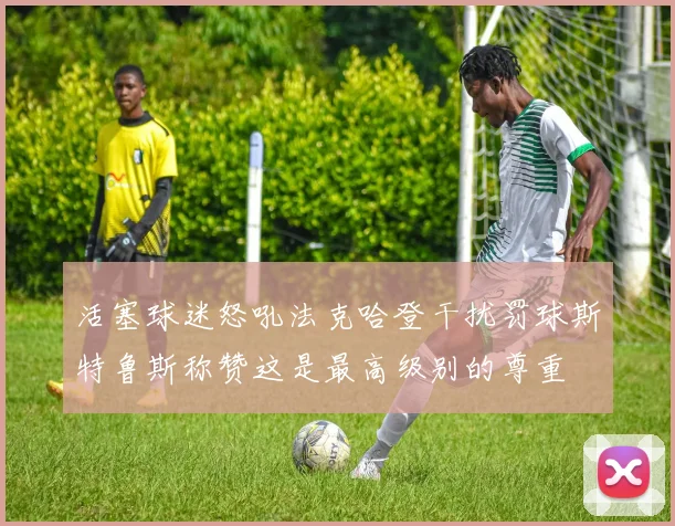 活塞球迷怒吼法克哈登干扰罚球斯特鲁斯称赞这是最高级别的尊重