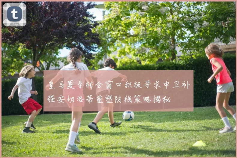 皇马夏季转会窗口积极寻求中卫补强安切洛蒂重塑防线策略揭秘