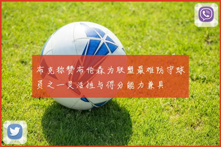 布克称赞布伦森为联盟最难防守球员之一灵活性与得分能力兼具