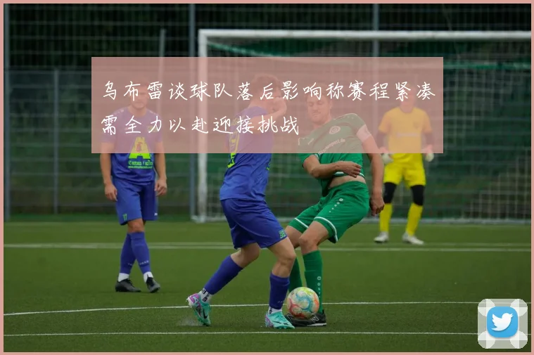 乌布雷谈球队落后影响称赛程紧凑需全力以赴迎接挑战