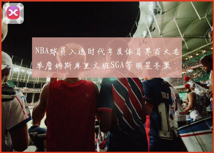 NBA球员入选时代年度体育界百大名单詹姆斯库里文班SGA等明星齐聚