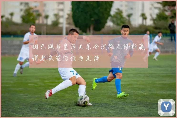 姆巴佩与皇马关系冷淡维尼修斯赢得更衣室信任与支持