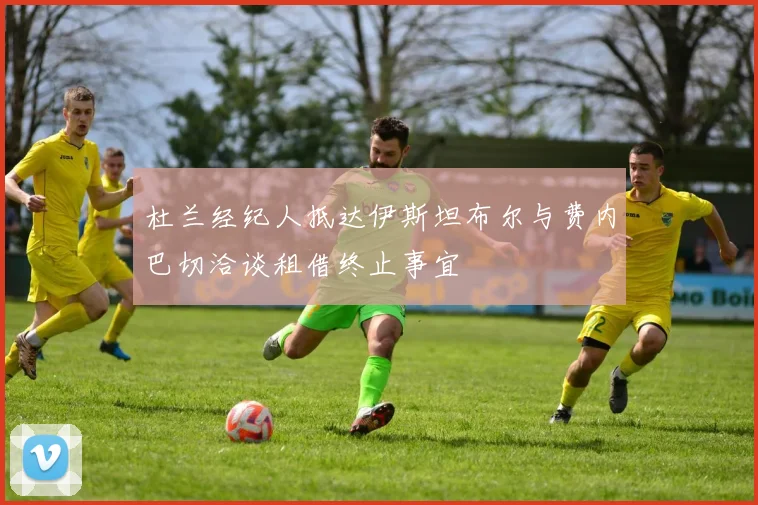 杜兰经纪人抵达伊斯坦布尔与费内巴切洽谈租借终止事宜