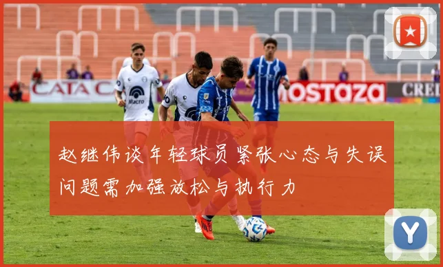 赵继伟谈年轻球员紧张心态与失误问题需加强放松与执行力