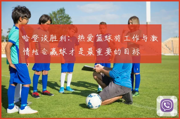 哈登谈胜利：热爱篮球将工作与激情结合赢球才是最重要的目标