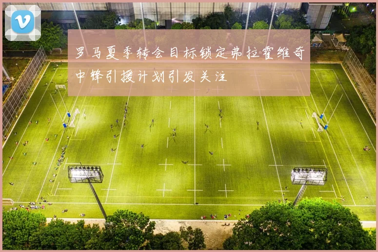 罗马夏季转会目标锁定弗拉霍维奇中锋引援计划引发关注