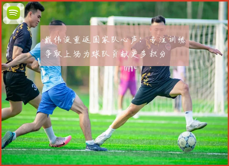 戴伟浚重返国家队心声：专注训练争取上场为球队贡献更多积分