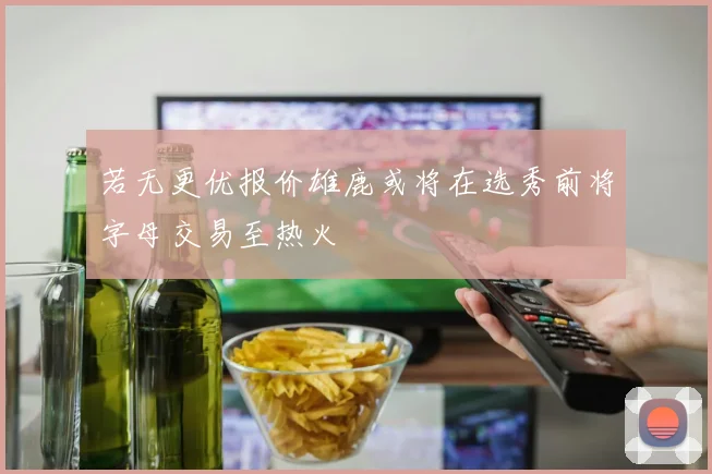 若无更优报价雄鹿或将在选秀前将字母交易至热火