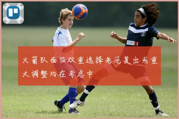 火箭队面临双重选择老范复出或重大调整均在考虑中