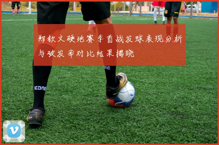 郑钦文硬地赛季首战发球表现分析与破发率对比结果揭晓