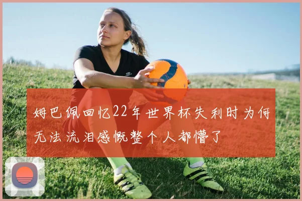 姆巴佩回忆22年世界杯失利时为何无法流泪感慨整个人都懵了
