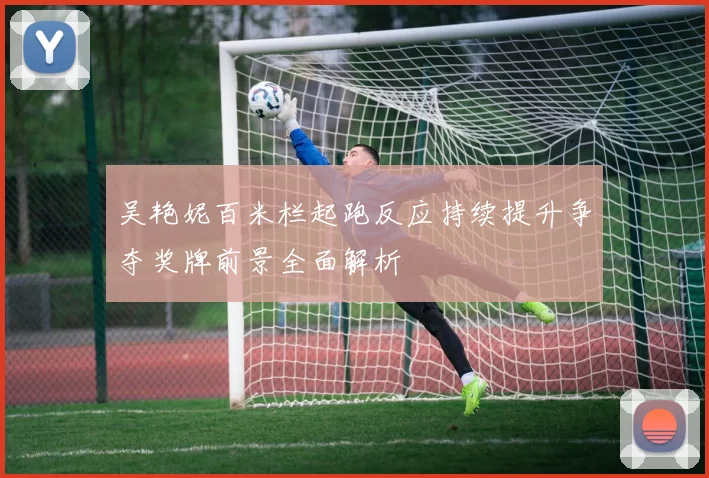 吴艳妮百米栏起跑反应持续提升争夺奖牌前景全面解析