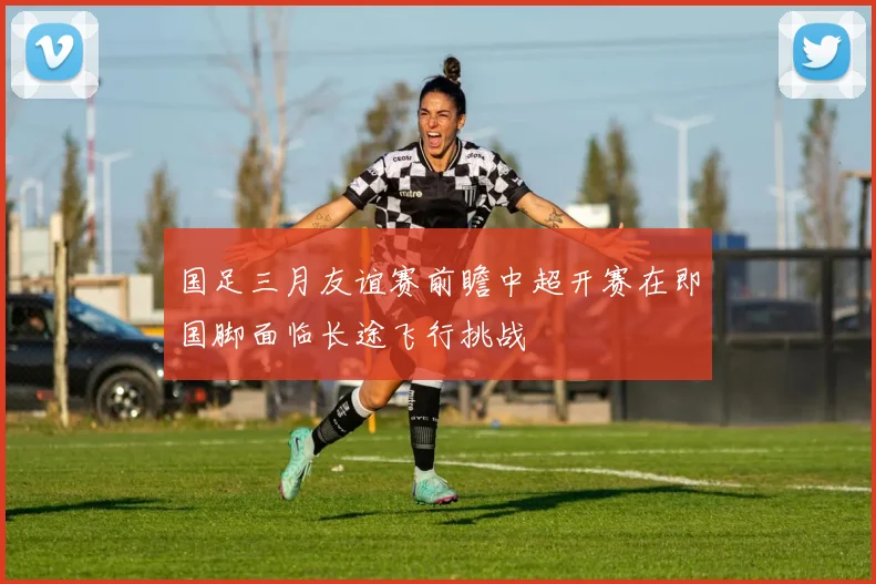 国足三月友谊赛前瞻中超开赛在即国脚面临长途飞行挑战