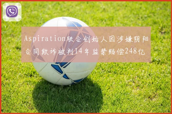 Aspiration联合创始人因涉嫌阴阳合同欺诈被判14年监禁赔偿248亿