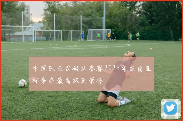 中国队正式确认参赛2026年东南亚杯争夺最高级别荣誉