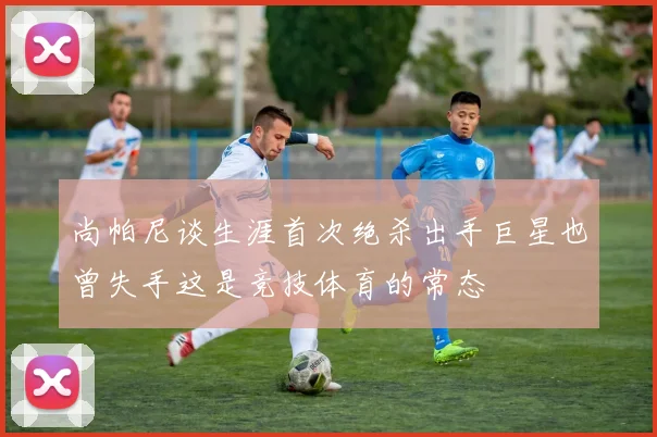 尚帕尼谈生涯首次绝杀出手巨星也曾失手这是竞技体育的常态