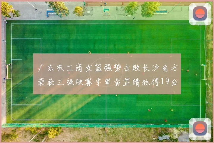 广东农工商女篮强势击败长沙南方荣获三级联赛季军黄芷晴独得19分助力胜利
