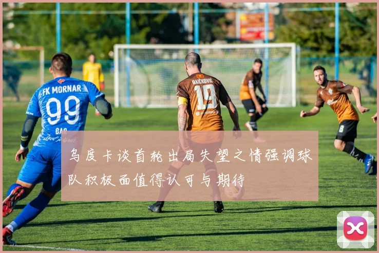 乌度卡谈首轮出局失望之情强调球队积极面值得认可与期待