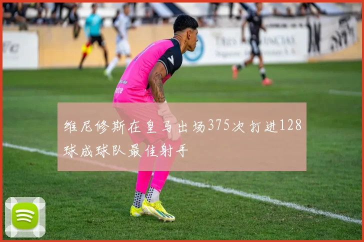 维尼修斯在皇马出场375次打进128球成球队最佳射手