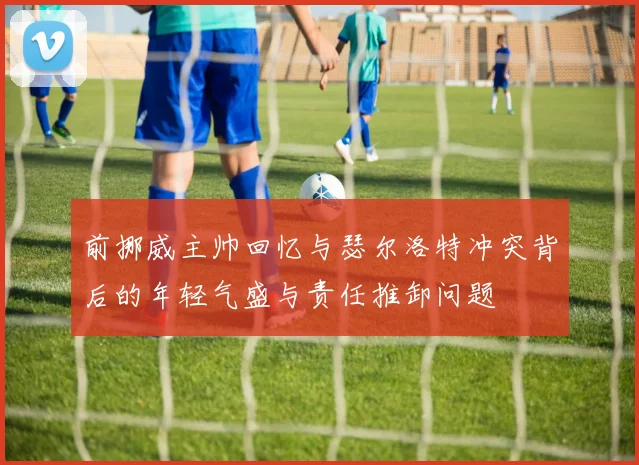 前挪威主帅回忆与瑟尔洛特冲突背后的年轻气盛与责任推卸问题