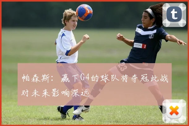 帕森斯：赢下G4的球队将夺冠此战对未来影响深远