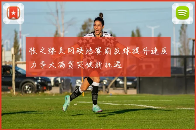 张之臻美网硬地赛前发球提升速度力争大满贯突破新机遇