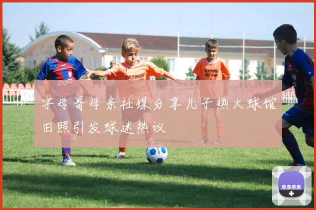 字母哥母亲社媒分享儿子热火球馆旧照引发球迷热议