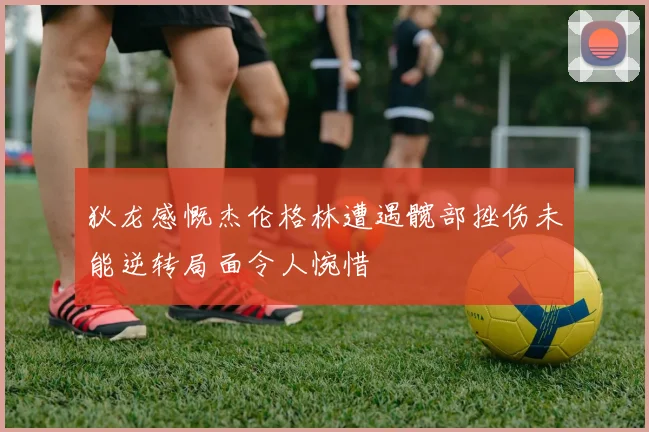 狄龙感慨杰伦格林遭遇髋部挫伤未能逆转局面令人惋惜