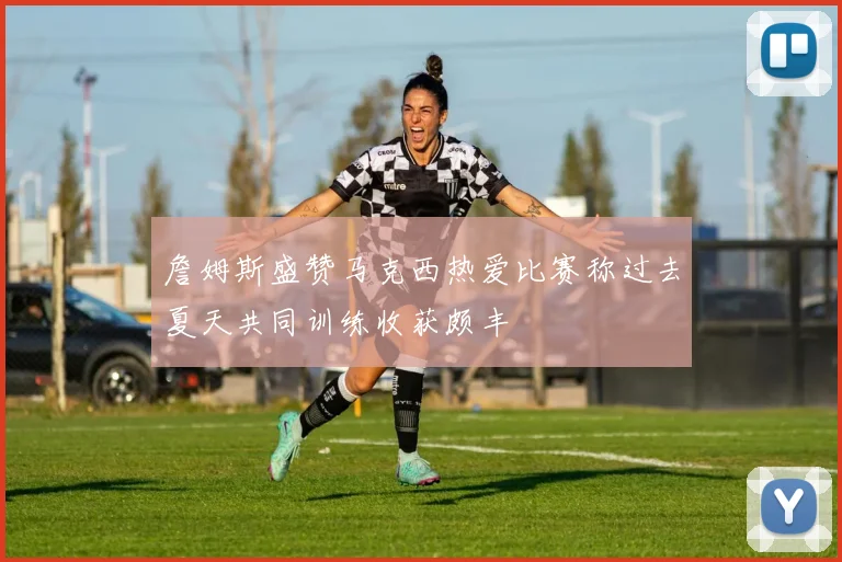 詹姆斯盛赞马克西热爱比赛称过去夏天共同训练收获颇丰