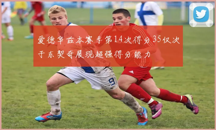 爱德华兹本赛季第14次得分35仅次于东契奇展现超强得分能力